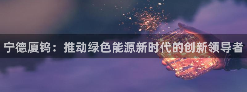 新宝gg登录登:宁德厦钨:推动绿色能源新时代的创新领导者