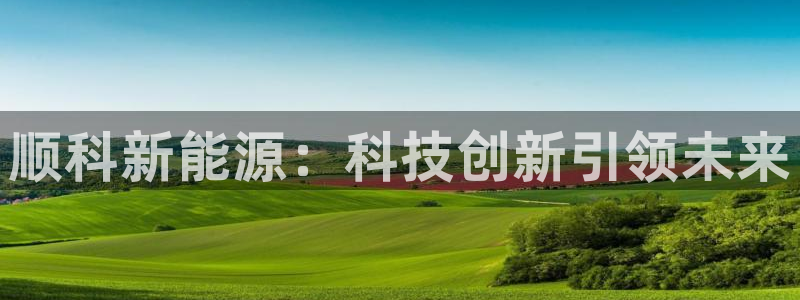 新宝gg注册首页:顺科新能源:科技创新引领未来